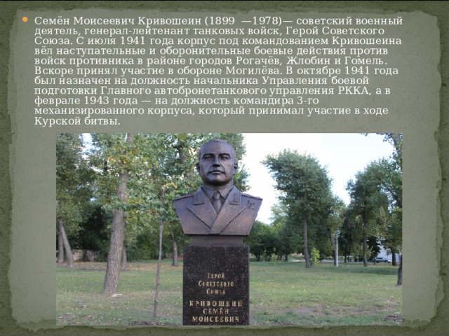 Семён Моисеевич Кривошеин (1899  —1978)— советский военный деятель, генерал-лейтенант танковых войск, Герой Советского Союза. С июля 1941 года корпус под командованием Кривошеина вёл наступательные и оборонительные боевые действия против войск противника в районе городов Рогачёв, Жлобин и Гомель. Вскоре принял участие в обороне Могилёва. В октябре 1941 года был назначен на должность начальника Управления боевой подготовки Главного автобронетанкового управления РККА, а в феврале 1943 года — на должность командира 3-го механизированного корпуса, который принимал участие в ходе Курской битвы.  