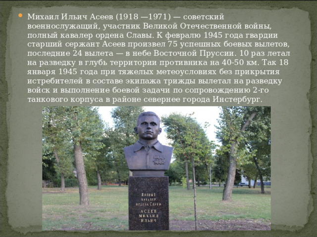 Михаил Ильич Асеев (1918 —1971) — советский военнослужащий, участник Великой Отечественной войны, полный кавалер ордена Славы. К февралю 1945 года гвардии старший сержант Асеев произвел 75 успешных боевых вылетов, последние 24 вылета — в небе Восточной Пруссии. 10 раз летал на разведку в глубь территории противника на 40-50 км. Так 18 января 1945 года при тяжелых метеоусловиях без прикрытия истребителей в составе экипажа трижды вылетал на разведку войск и выполнение боевой задачи по сопровождению 2-го танкового корпуса в районе севернее города Инстербург.  