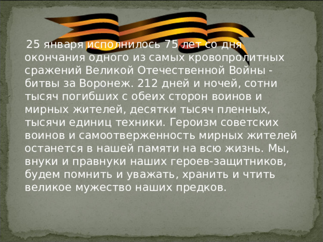  25 января исполнилось 75 лет со дня окончания одного из самых кровопролитных сражений Великой Отечественной Войны - битвы за Воронеж. 212 дней и ночей, сотни тысяч погибших с обеих сторон воинов и мирных жителей, десятки тысяч пленных, тысячи единиц техники. Героизм советских воинов и самоотверженность мирных жителей останется в нашей памяти на всю жизнь. Мы, внуки и правнуки наших героев-защитников, будем помнить и уважать, хранить и чтить великое мужество наших предков.  