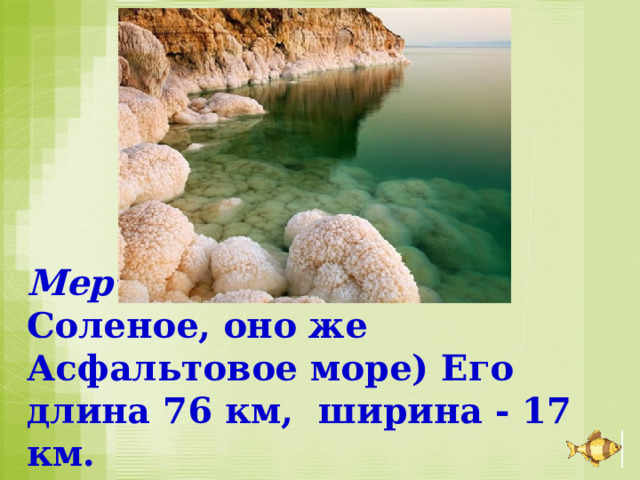 Мертвое мор е (оно же Соленое, оно же Асфальтовое море) Его длина 76 км, ширина - 17 км. 