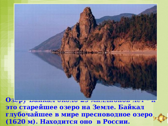 Озеру Байкал около 25 миллионов лет - и это старейшее озеро на Земле. Байкал глубочайшее в мире пресноводное озеро (1620 м). Находится оно в России. 