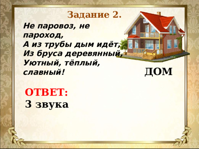 Задание 2. Не паровоз, не пароход, А из трубы дым идёт, Из бруса деревянный, Уютный, тёплый, славный!  ДОМ  ОТВЕТ:  3 звука    