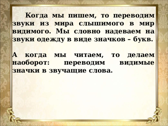  Когда мы пишем, то переводим звуки из мира слышимого в мир видимого. Мы словно надеваем на звуки одежду в виде значков – букв. А когда мы читаем, то делаем наоборот: переводим видимые значки в звучащие слова.    