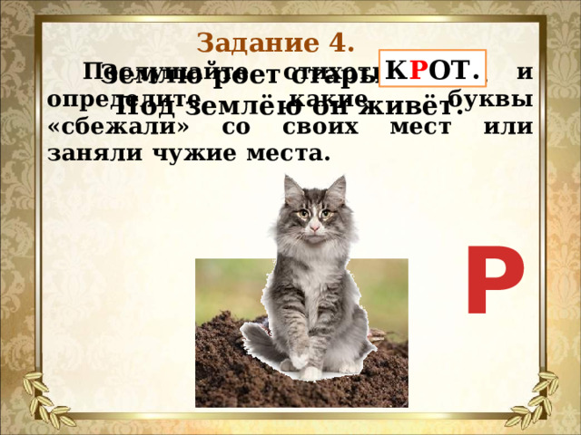 Задание 4.  Послушайте стихотворение и определите, какие буквы «сбежали» со своих мест или заняли чужие места. К Р ОТ.  Землю роет старый КОТ.  Под землёю он живёт.    Р 