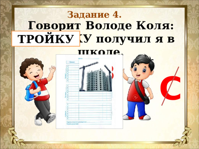 Задание 4. Говорит Володе Коля:  СТРОЙКУ получил я в школе.    ТРОЙКУ 3 С 