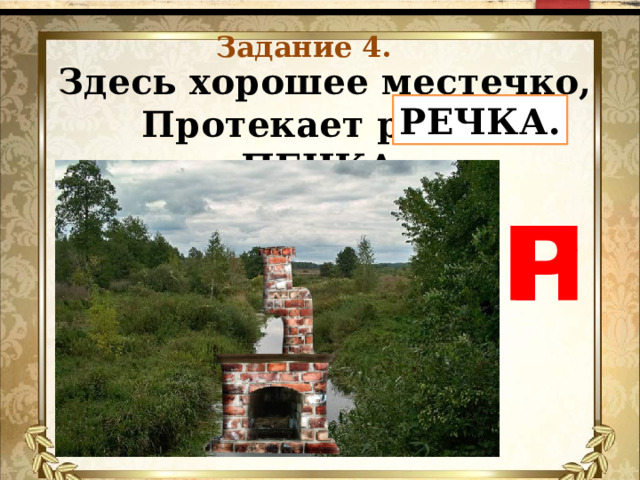 Задание 4. Здесь хорошее местечко,  Протекает рядом ПЕЧКА.   РЕЧКА. П Р 