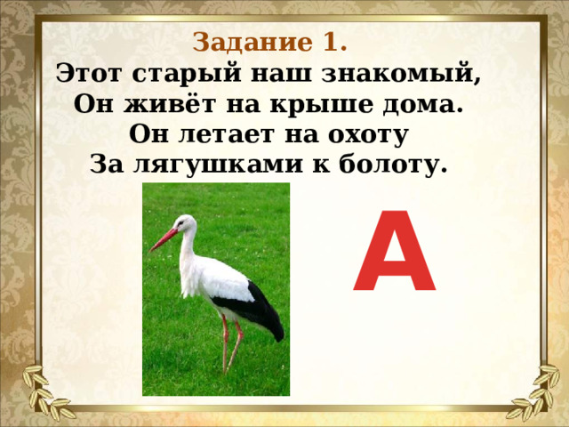 Задание 1. Этот старый наш знакомый,  Он живёт на крыше дома.  Он летает на охоту  За лягушками к болоту.   А 