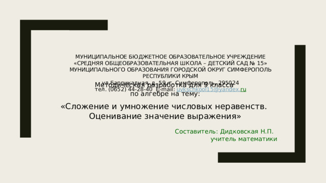 МУНИЦИПАЛЬНОЕ БЮДЖЕТНОЕ ОБРАЗОВАТЕЛЬНОЕ УЧРЕЖДЕНИЕ  «СРЕДНЯЯ ОБЩЕОБРАЗОВАТЕЛЬНАЯ ШКОЛА – ДЕТСКИЙ САД № 15»  МУНИЦИПАЛЬНОГО ОБРАЗОВАНИЯ ГОРОДСКОЙ ОКРУГ СИМФЕРОПОЛЬ  РЕСПУБЛИКИ КРЫМ  ул.Баррикадная, д. 59, г. Симферополь, 295024  тел. (0652) 44-28-40  Е-mail: uvkschkool15@yandex. ru   Методическая разработка для 9 класса по алгебре на тему:   «Сложение и умножение числовых неравенств. Оценивание значение выражения» Составитель: Дидковская Н.П. учитель математики 