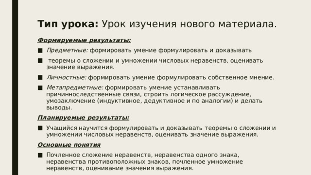 Тип урока: Урок изучения нового материала.   Формируемые результаты: Предметные: формировать умение формулировать и доказывать  теоремы о сложении и умножении числовых неравенств, оценивать значение выражения. Личностные: формировать умение формулировать собственное мнение. Метапредметные: формировать умение устанавливать причинноследственные связи, строить логическое рассуждение, умозаключение (индуктивное, дедуктивное и по аналогии) и делать выводы. Планируемые результаты: Учащийся научится формулировать и доказывать теоремы о сложении и умножении числовых неравенств, оценивать значение выражения. Основные понятия Почленное сложение неравенств, неравенства одного знака, неравенства противоположных знаков, почленное умножение неравенств, оценивание значения выражения. 