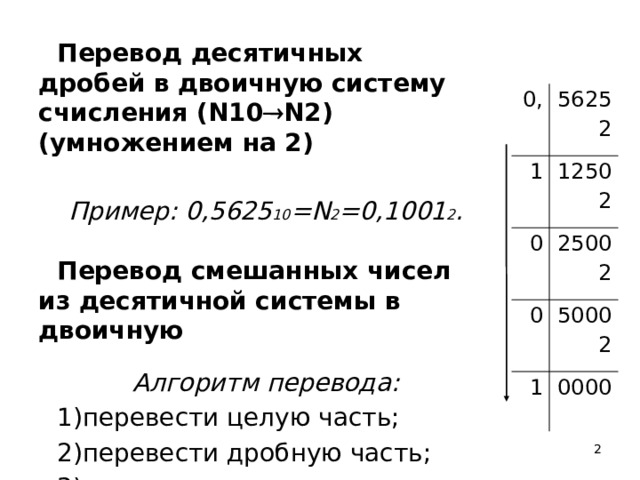 Перевод десятичных дробей в двоичную систему счисления (N10  N2) (умножением на 2)   Пример: 0,5625 10 =N 2 =0,1001 2 .  Перевод смешанных чисел из десятичной системы в двоичную  Алгоритм перевода: перевести целую часть; перевести дробную часть; сложить результаты. 0, 1 5625 2 1250 0 2 2500 0 2 5000 1 2 0000  