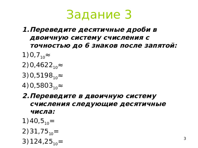 Задание 3 Переведите десятичные дроби в двоичную систему счисления с точностью до 6 знаков после запятой: 0,7 10 ≈ 0,4622 10 ≈ 0,5198 10 ≈ 0,5803 10 ≈ Переведите в двоичную систему счисления следующие десятичные числа: 40,5 10 = 31,75 10 = 124,25 10 = Фото прислать на Svetlana_ush@mail.ru  