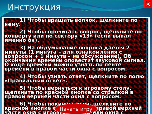 Инструкция  1) Чтобы вращать волчок, щелкните по нему.  2) Чтобы прочитать вопрос, щелкните по конверту или по сектору «13» (если выпал именно он).  3) На обдумывание вопроса дается 2 минуты (1 минута – для ознакомления с вопросом + 1 минута – на обсуждение). Об окончании времени оповестит звуковой сигнал. О ходе времени можно узнать по ленте времени в правой части окна с вопросом.  4 ) Чтобы узнать ответ, щелкните по полю «Правильный ответ».  5 ) Чтобы вернуться к игровому столу, щелкните по красной кнопке со стрелкой в правой верхней части окна с вопросом.  6 ) Чтобы покинуть игру, щелкните по красной кнопке с крестиком в правой верхней части окна с игровым столом или окна с инструкцией. Начать игру 