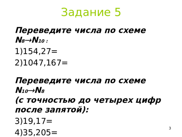 Задание 5 Переведите числа по схеме N 8  N 10 : 154,27= 1047,167= Переведите числа по схеме N 10  N 8  (с точностью до четырех цифр после запятой): 19,17= 35,205=  
