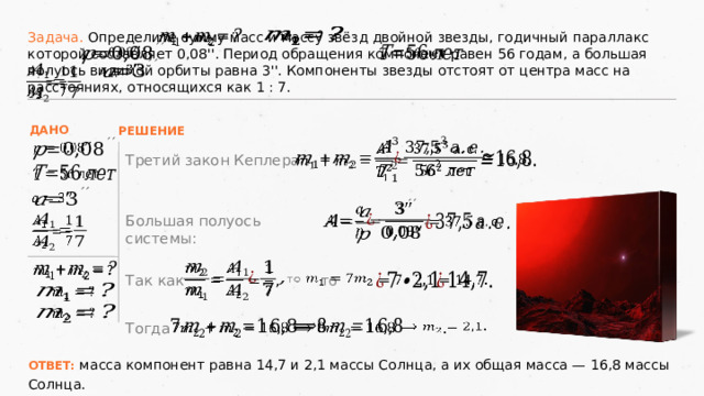       Задача. Определите сумму масс и массу звёзд двойной звезды, годичный параллакс которой составляет 0,08''. Период обращения компонент равен 56 годам, а большая полуось видимой орбиты равна 3''. Компоненты звезды отстоят от центра масс на расстояниях, относящихся как 1 : 7.         ДАНО РЕШЕНИЕ         Третий закон Кеплера:           Большая полуось системы:               то  Так как     .       Тогда ОТВЕТ: масса компонент равна 14,7 и 2,1 массы Солнца, а их общая масса — 16,8 массы Солнца. 21 