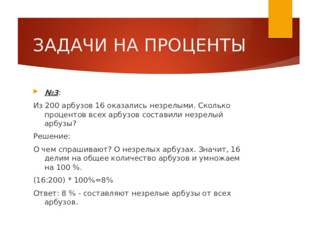 ЗАДАЧИ НА ПРОЦЕНТЫ № 3 : Из 200 арбузов 16 оказались незрелыми. Сколько процентов всех арбузов составили незрелый арбузы? Решение: О чем спрашивают? О незрелых арбузах. Значит, 16 делим на общее количество арбузов и умножаем на 100 %. (16:200) * 100%=8% Ответ: 8 % - составляют незрелые арбузы от всех арбузов. 