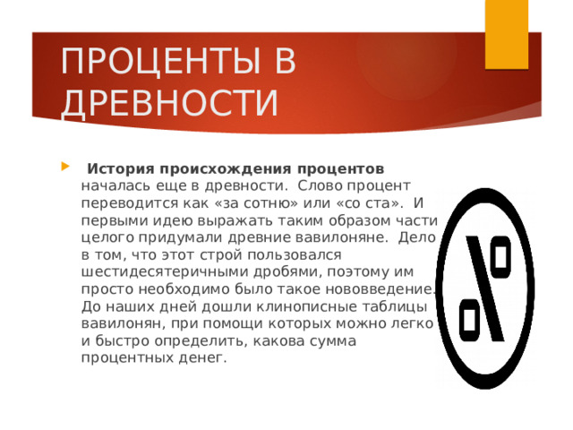 ПРОЦЕНТЫ В ДРЕВНОСТИ  История происхождения процентов началась еще в древности.  Слово процент переводится как «за сотню» или «со ста».  И первыми идею выражать таким образом части целого придумали древние вавилоняне.  Дело в том, что этот строй пользовался шестидесятеричными дробями, поэтому им просто необходимо было такое нововведение. До наших дней дошли клинописные таблицы вавилонян, при помощи которых можно легко и быстро определить, какова сумма процентных денег. 