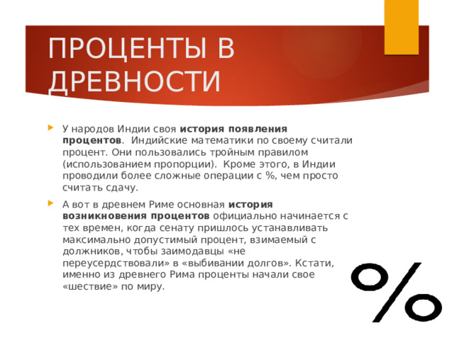 ПРОЦЕНТЫ В ДРЕВНОСТИ У народов Индии своя история появления процентов .  Индийские математики по своему считали процент. Они пользовались тройным правилом (использованием пропорции).  Кроме этого, в Индии проводили более сложные операции с %, чем просто считать сдачу. А вот в древнем Риме основная история возникновения процентов официально начинается с тех времен, когда сенату пришлось устанавливать максимально допустимый процент, взимаемый с должников, чтобы заимодавцы «не переусердствовали» в «выбивании долгов». Кстати, именно из древнего Рима проценты начали свое «шествие» по миру. 