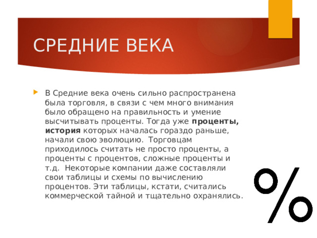 СРЕДНИЕ ВЕКА В Средние века очень сильно распространена была торговля, в связи с чем много внимания было обращено на правильность и умение высчитывать проценты. Тогда уже проценты, история которых началась гораздо раньше, начали свою эволюцию.  Торговцам приходилось считать не просто проценты, а проценты с процентов, сложные проценты и т.д.  Некоторые компании даже составляли свои таблицы и схемы по вычислению процентов. Эти таблицы, кстати, считались коммерческой тайной и тщательно охранялись. 