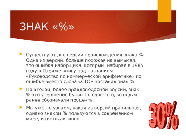 ЗНАК «%» Существуют две версии происхождения знака %. Одна из версий, больше похожая на вымысел, это ошибка наборщика, который, набирая в 1985 году в Париже книгу под названием «Руководство по коммерческой арифметике» по ошибке вместо слова «СТО» поставил знак %. По второй, более правдоподобной версии, знак % это упрощение буквы t в слове cto, которым ранее обозначали проценты. Мы уже не узнаем, какая из версий правильная, однако знаком % пользуются в современном мире, и очень активно. 