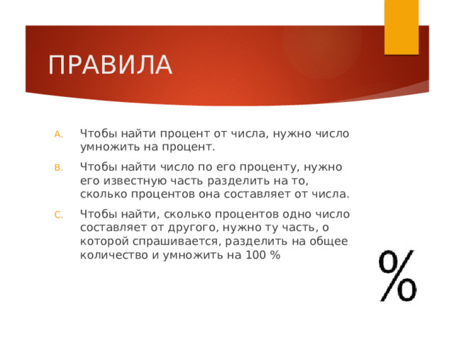 ПРАВИЛА Чтобы найти процент от числа, нужно число умножить на процент. Чтобы найти число по его проценту, нужно его известную часть разделить на то, сколько процентов она составляет от числа. Чтобы найти, сколько процентов одно число составляет от другого, нужно ту часть, о которой спрашивается, разделить на общее количество и умножить на 100 % 