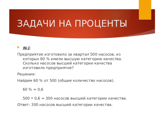 ЗАДАЧИ НА ПРОЦЕНТЫ № 1 : Предприятие изготовило за квартал 500 насосов, из которых 60 % имели высшую категорию качества. Сколько насосов высшей категории качества изготовило предприятие? Решение: Найдем 60 % от 500 (общее количество насосов).   60 % = 0,6   500 • 0,6 = 300 насосов высшей категории качества. Ответ: 300 насосов высшей категории качества. 