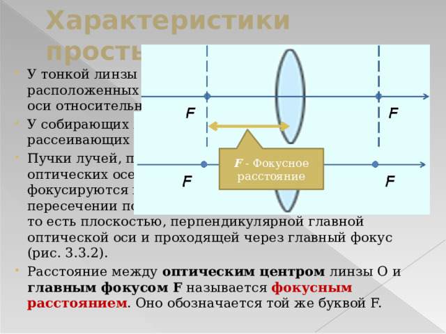 Характеристики простых линз У тонкой линзы имеются два главных фокуса , расположенных симметрично на главной оптической оси относительно линзы. У собирающих линз фокусы  действительные , у рассеивающих – мнимые . Пучки лучей, параллельных одной из побочных оптических осей, после прохождения через линзу также фокусируются в точку F', которая расположена при пересечении побочной оси с фокальной плоскостью Ф, то есть плоскостью, перпендикулярной главной оптической оси и проходящей через главный фокус (рис. 3.3.2). Расстояние между оптическим центром линзы O и главным фокусом F называется фокусным расстоянием . Оно обозначаетcя той же буквой F. F - Фокусное расстояние 