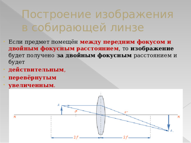 Построение изображения в собирающей линзе Если предмет помещён между передним фокусом и двойным фокусным расстоянием , то изображение будет получено за двойным фокусным расстоянием и будет действительным , перевёрнутым  увеличенным . 
