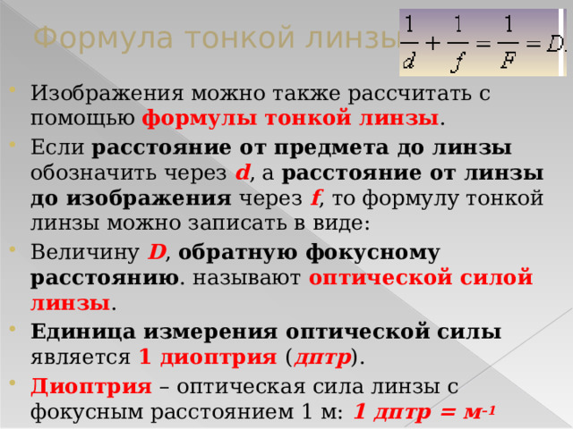 Формула тонкой линзы Изображения можно также рассчитать с помощью формулы тонкой линзы . Если расстояние от предмета до линзы обозначить через d , а расстояние от линзы до изображения через f , то формулу тонкой линзы можно записать в виде: Величину D , обратную фокусному расстоянию . называют оптической силой линзы . Единица измерения оптической силы является 1 диоптрия ( дптр ). Диоптрия – оптическая сила линзы с фокусным расстоянием 1 м: 1 дптр = м –1  