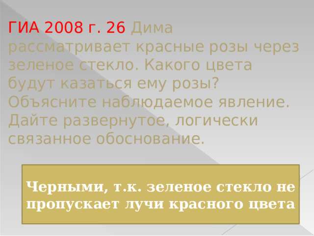 ГИА 2008 г. 26 Дима рассматривает красные розы через зеленое стекло. Какого цвета будут казаться ему розы? Объясните наблюдаемое явление. Дайте развернутое, логически связанное обоснование. Черными, т.к. зеленое стекло не пропускает лучи красного цвета 