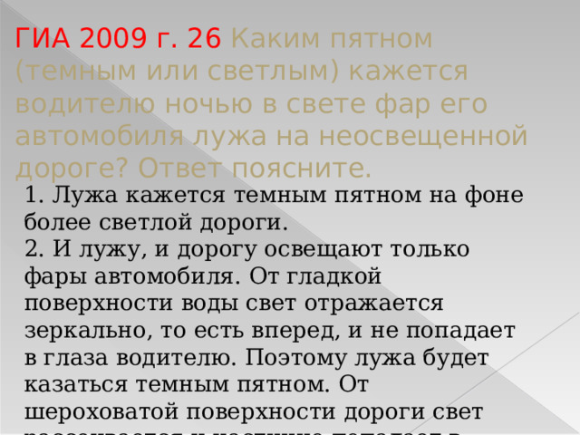 ГИА 2009 г. 26 Каким пятном (темным или светлым) кажется водителю ночью в свете фар его автомобиля лужа на неосвещенной дороге? Ответ поясните. 1. Лужа кажется темным пятном на фоне более светлой дороги. 2. И лужу, и дорогу освещают только фары автомобиля. От гладкой поверхности воды свет отражается зеркально, то есть вперед, и не попадает в глаза водителю. Поэтому лужа будет казаться темным пятном. От шероховатой поверхности дороги свет рассеивается и частично попадает в глаза водителю.  