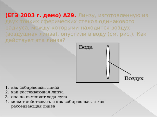 (ЕГЭ 2003 г. демо) А29. Линзу, изготовленную из двух тонких сферических стекол одинакового радиуса, между которыми находится воздух (воздушная линза), опустили в воду (см. рис.). Как действует эта линза? как собирающая линза как рассеивающая линза она не изменяет хода луча может действовать и как собирающая, и как рассеивающая линза 