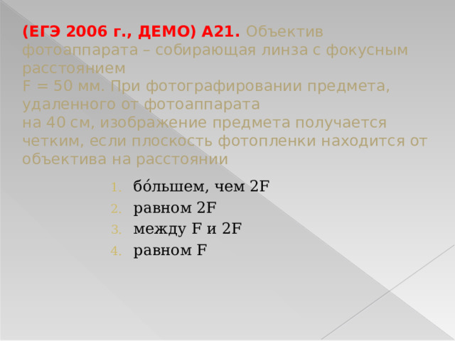 (ЕГЭ 2006 г., ДЕМО) А21. Объектив фотоаппарата – собирающая линза с фокусным расстоянием  F = 50 мм. При фотографировании предмета, удаленного от фотоаппарата  на 40 см, изображение предмета получается четким, если плоскость фотопленки находится от объектива на расстоянии бόльшем, чем 2F равном 2F между F и 2F равном F 