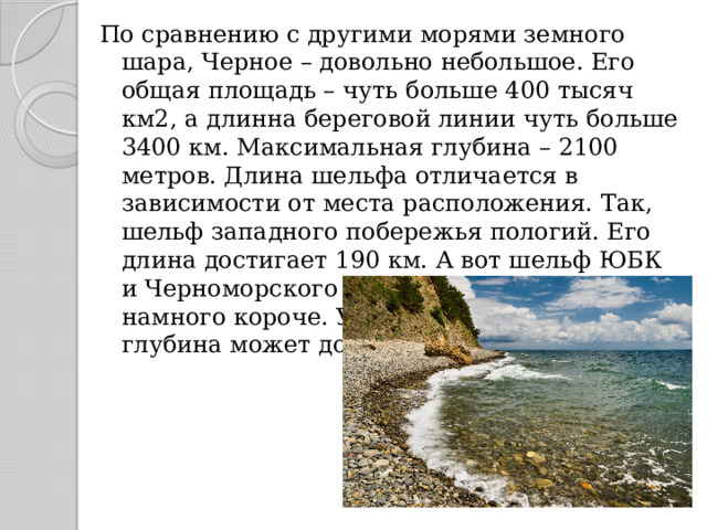 По сравнению с другими морями земного шара, Черное – довольно небольшое. Его общая площадь – чуть больше 400 тысяч км2, а длинна береговой линии чуть больше 3400 км. Максимальная глубина – 2100 метров. Длина шельфа отличается в зависимости от места расположения. Так, шельф западного побережья пологий. Его длина достигает 190 км. А вот шельф ЮБК и Черноморского побережья Кавказа намного короче. Уже через несколько км глубина может достигать 400-500 м. 