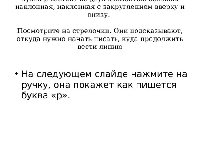     Буква р состоит из двух элементов: большая наклонная, наклонная с закруглением вверху и внизу.   Посмотрите на стрелочки. Они подсказывают, откуда нужно начать писать, куда продолжить вести линию     На следующем слайде нажмите на ручку, она покажет как пишется буква «р». 