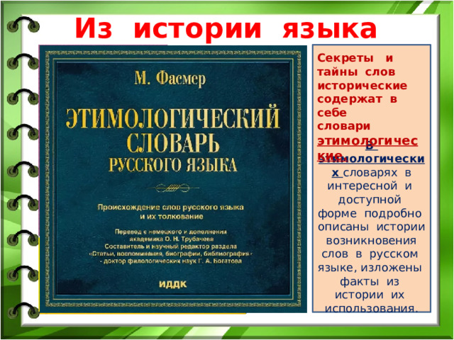 Из истории языка В этимологических словарях в интересной и доступной форме подробно описаны истории возникновения слов в русском языке, изложены факты из истории их использования. Секреты и тайны слов исторические содержат в себе словари этимологические. 