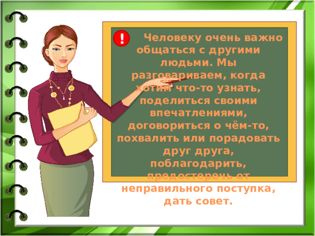  Человеку очень важно общаться с другими людьми. Мы разговариваем, когда хотим что-то узнать, поделиться своими впечатлениями, договориться о чём-то, похвалить или порадовать друг друга, поблагодарить, предостеречь от неправильного поступка, дать совет. ! 