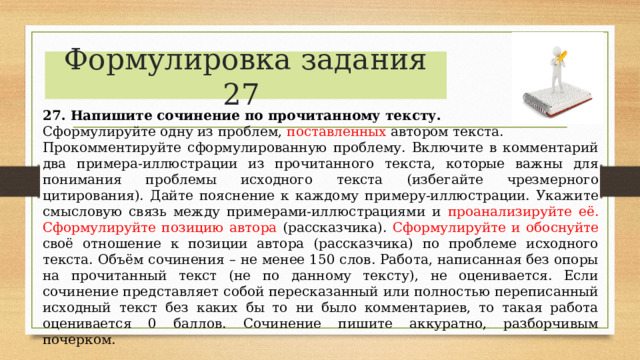      27. Напишите сочинение по прочитанному тексту. Сформулируйте одну из проблем, поставленных автором текста. Прокомментируйте сформулированную проблему. Включите в комментарий два примера-иллюстрации из прочитанного текста, которые важны для понимания проблемы исходного текста (избегайте чрезмерного цитирования). Дайте пояснение к каждому примеру-иллюстрации. Укажите смысловую связь между примерами-иллюстрациями и проанализируйте её. Сформулируйте позицию автора (рассказчика). Сформулируйте и обоснуйте своё отношение к позиции автора (рассказчика) по проблеме исходного текста. Объём сочинения – не менее 150 слов. Работа, написанная без опоры на прочитанный текст (не по данному тексту), не оценивается. Если сочинение представляет собой пересказанный или полностью переписанный исходный текст без каких бы то ни было комментариев, то такая работа оценивается 0 баллов. Сочинение пишите аккуратно, разборчивым почерком. Формулировка задания 27 