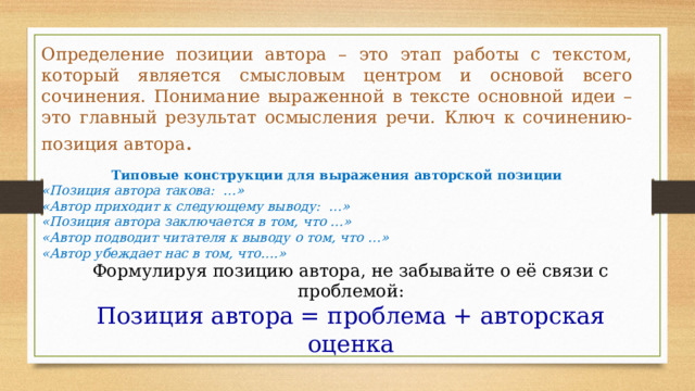 Определение позиции автора – это этап работы с текстом, который является смысловым центром и основой всего сочинения. Понимание выраженной в тексте основной идеи –это главный результат осмысления речи. Ключ к сочинению-позиция автора .  Типовые конструкции для выражения авторской позиции «Позиция автора такова: …» «Автор приходит к следующему выводу: …» «Позиция автора заключается в том, что …» «Автор подводит читателя к выводу о том, что …» «Автор убеждает нас в том, что….» Формулируя позицию автора, не забывайте о её связи с проблемой: Позиция автора = проблема + авторская оценка 