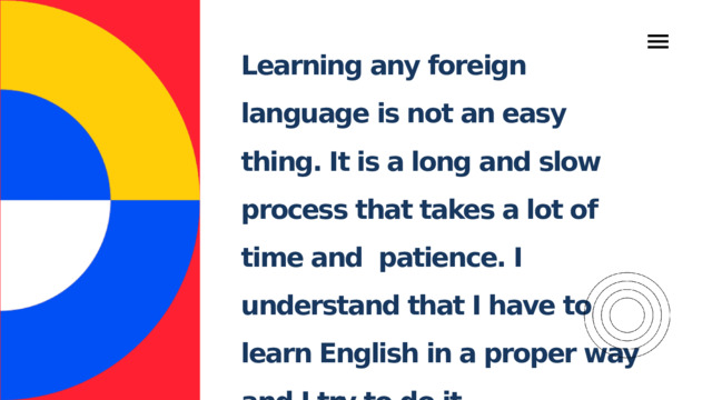 Learning any foreign language is not an easy thing. It is a long and slow process that takes a lot of time and patience. I understand that I have to learn English in a proper way and I try to do it. 
