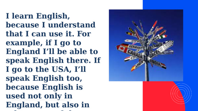 I learn English, because I understand that I can use it. For example, if I go to England I’ll be able to speak English there. If I go to the USA, I’ll speak English too, because English is used not only in England, but also in other parts of the world.  