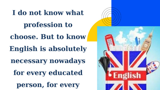 I do not know what profession to choose. But to know English is absolutely necessary nowadays for every educated person, for every good specialist. 