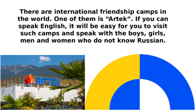 There are international friendship camps in the world. One of them is “Artek”. If you can speak English, it will be easy for you to visit such camps and speak with the boys, girls, men and women who do not know Russian. 