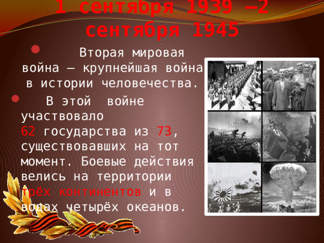 1 сентября 1939 –2 сентября 1945  Вторая мировая война – крупнейшая война в истории человечества.  В этой войне участвовало 62  государства из 73 , существовавших на тот момент. Боевые действия велись на территории трёх континентов  и в водах четырёх океанов. 