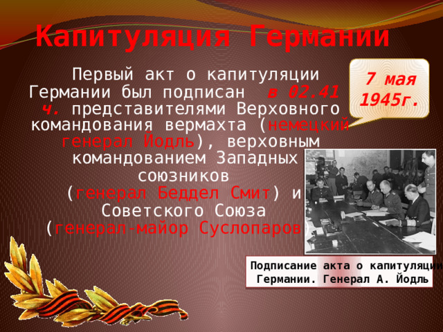Капитуляция Германии 7 мая 1945г.  Первый акт о капитуляции Германии был подписан в 02.41 ч. представителями Верховного командования вермахта ( немецкий генерал Йодль ), верховным командованием Западных союзников ( генерал Беддел Смит ) и   Советского Союза ( генерал-майор Суслопаров )  Подписание акта о капитуляции  Германии. Генерал А. Йодль 