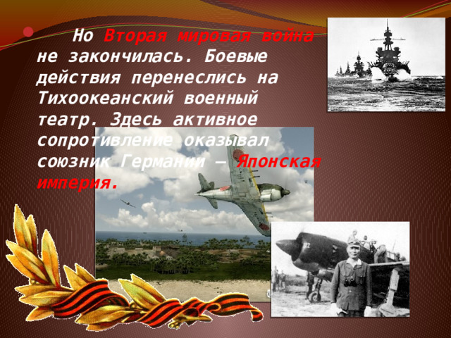  Но Вторая мировая война не закончилась. Боевые действия перенеслись на Тихоокеанский военный театр. Здесь активное сопротивление оказывал союзник Германии – Японская империя. 
