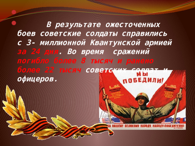   В результате ожесточенных боев советские солдаты справились с 3- миллионной Квантунской армией за 24 дня . Во время сражений погибло более 8 тысяч и ранено более 22 тысяч советских солдат и офицеров. 