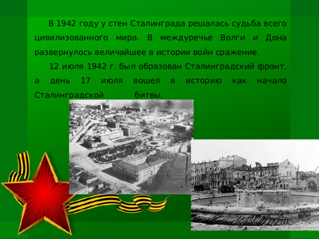  В 1942 году у стен Сталинграда решалась судьба всего цивилизованного мира. В междуречье Волги и Дона развернулось величайшее в истории войн сражение.  12 июля 1942 г. был образован Сталинградский фронт, а день 17 июля вошел в историю как начало Сталинградской битвы.   