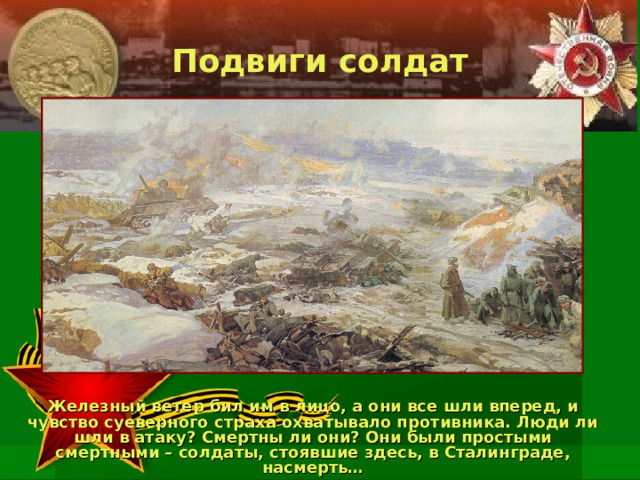 Подвиги солдат Железный ветер бил им в лицо, а они все шли вперед, и чувство суеверного страха охватывало противника. Люди ли шли в атаку? Смертны ли они? Они были простыми смертными – солдаты, стоявшие здесь, в Сталинграде, насмерть… 