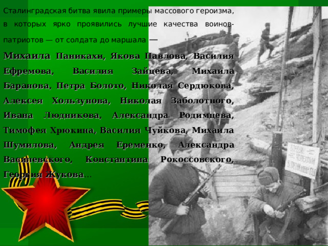 Сталинградская битва явила примеры массового героизма, в которых ярко проявились лучшие качества воинов-патриотов — от солдата до маршала — Михаила Паникахи, Якова Павлова, Василия Ефремова, Василия Зайцева, Михаила Баранова, Петра Болото, Николая Сердюкова, Алексея Хользунова, Николая Заболотного, Ивана Людникова, Александра Родимцева, Тимофея Хрюкина, Василия Чуйкова, Михаила Шумилова, Андрея Еременко, Александра Василевского, Константина Рокоссовского, Георгия Жукова … 