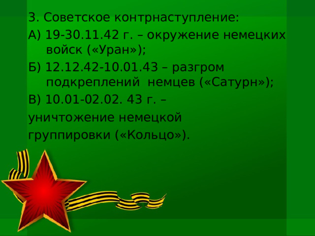 3. Советское контрнаступление: А) 19-30.11.42 г. – окружение немецких войск («Уран»); Б) 12.12.42-10.01.43 – разгром подкреплений немцев («Сатурн»); В) 10.01-02.02. 43 г. – уничтожение немецкой группировки («Кольцо»). 